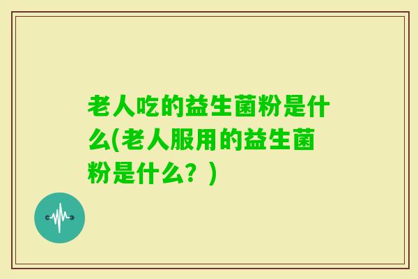 老人吃的益生菌粉是什么(老人服用的益生菌粉是什么？)