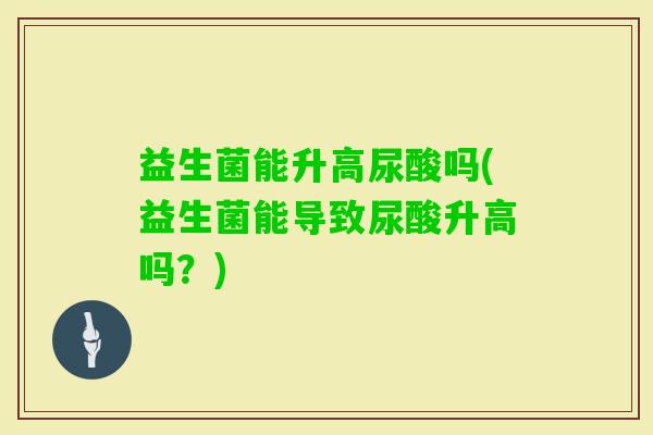 益生菌能升高尿酸吗(益生菌能导致尿酸升高吗?) 益生菌能升高尿酸吗(益生菌能导致尿酸升高吗?)
