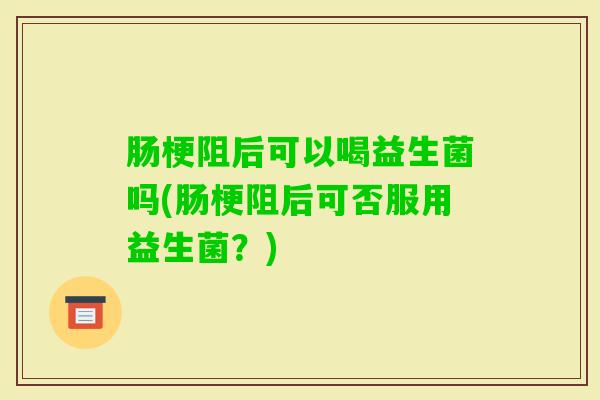 肠梗阻后可以喝益生菌吗(肠梗阻后可否服用益生菌？)
