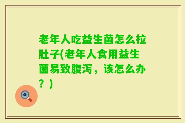 老年人吃益生菌怎么拉肚子(老年人食用益生菌易致，该怎么办？)