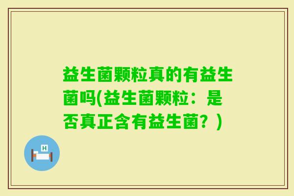 益生菌颗粒真的有益生菌吗(益生菌颗粒：是否真正含有益生菌？)