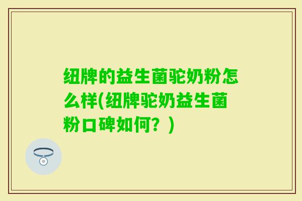 纽牌的益生菌驼奶粉怎么样(纽牌驼奶益生菌粉口碑如何？)