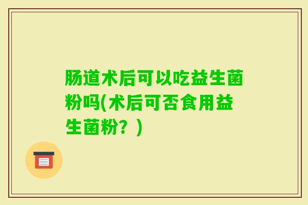 肠道术后可以吃益生菌粉吗(术后可否食用益生菌粉？)