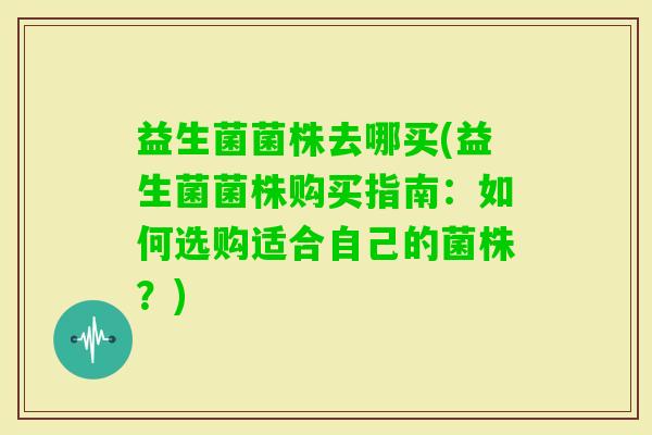 益生菌菌株去哪买(益生菌菌株购买指南：如何选购适合自己的菌株？)
