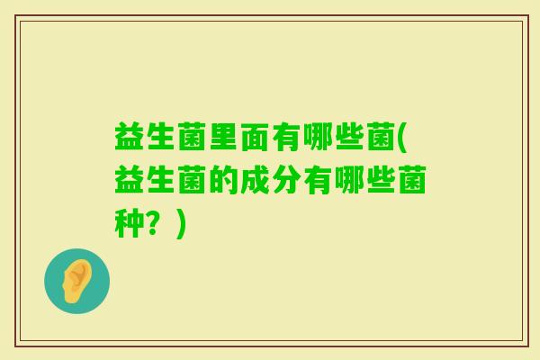 益生菌里面有哪些菌(益生菌的成分有哪些菌种？)
