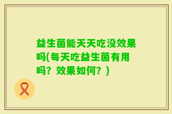 益生菌能天天吃没效果吗(每天吃益生菌有用吗？效果如何？)