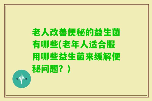 老人改善的益生菌有哪些(老年人适合服用哪些益生菌来缓解问题？)