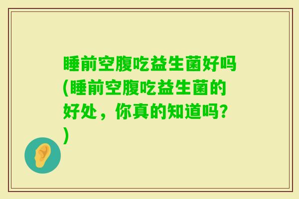 睡前空腹吃益生菌好吗(睡前空腹吃益生菌的好处，你真的知道吗？)