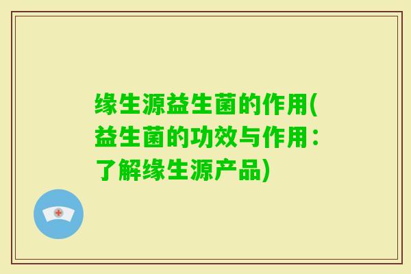 缘生源益生菌的作用(益生菌的功效与作用：了解缘生源产品)