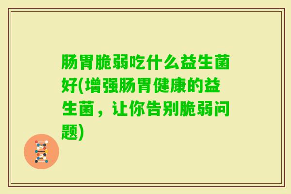 肠胃脆弱吃什么益生菌好(增强肠胃健康的益生菌，让你告别脆弱问题)
