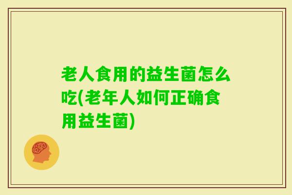 老人食用的益生菌怎么吃(老年人如何正确食用益生菌)