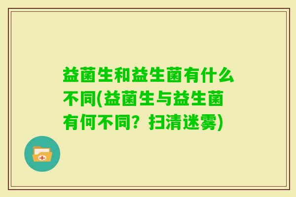 益菌生和益生菌有什么不同(益菌生与益生菌有何不同？扫清迷雾)
