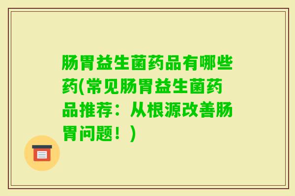 肠胃益生菌药品有哪些药(常见肠胃益生菌药品推荐：从根源改善肠胃问题！)