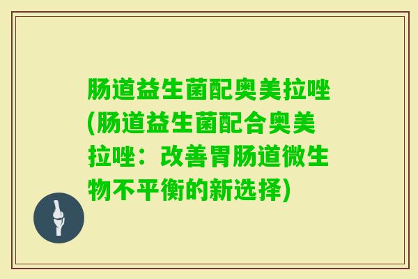 肠道益生菌配奥美拉唑(肠道益生菌配合奥美拉唑：改善道微生物不平衡的新选择)