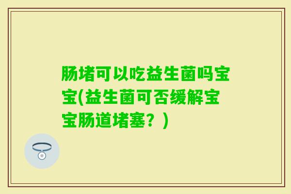 肠堵可以吃益生菌吗宝宝(益生菌可否缓解宝宝肠道堵塞？)