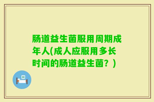 肠道益生菌服用周期成年人(成人应服用多长时间的肠道益生菌？)