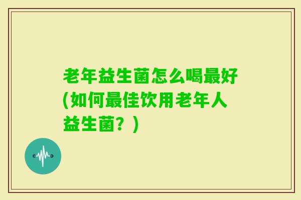 老年益生菌怎么喝好(如何佳饮用老年人益生菌？)