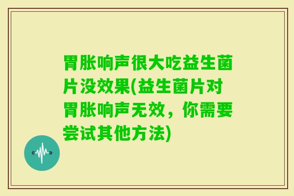 胃胀响声很大吃益生菌片没效果(益生菌片对胃胀响声无效，你需要尝试其他方法)