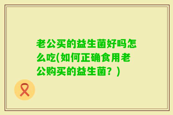 老公买的益生菌好吗怎么吃(如何正确食用老公购买的益生菌？)