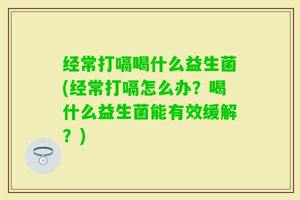 经常打嗝喝什么益生菌(经常打嗝怎么办？喝什么益生菌能有效缓解？)