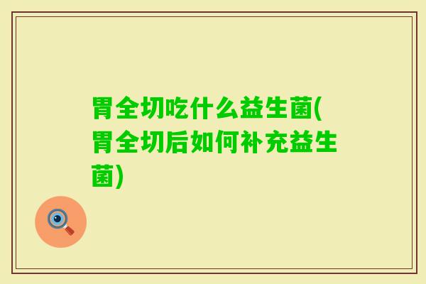 胃全切吃什么益生菌(胃全切后如何补充益生菌) 胃全切吃什么益生菌(胃全切后如何补充益生菌)