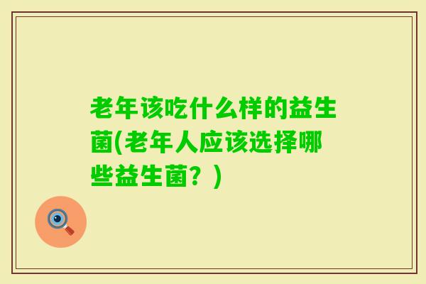 老年该吃什么样的益生菌(老年人应该选择哪些益生菌?) 老年该吃什么样的益生菌(老年人应该选择哪些益生菌?)