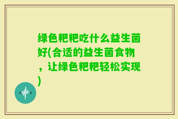 绿色粑粑吃什么益生菌好(合适的益生菌食物，让绿色粑粑轻松实现)