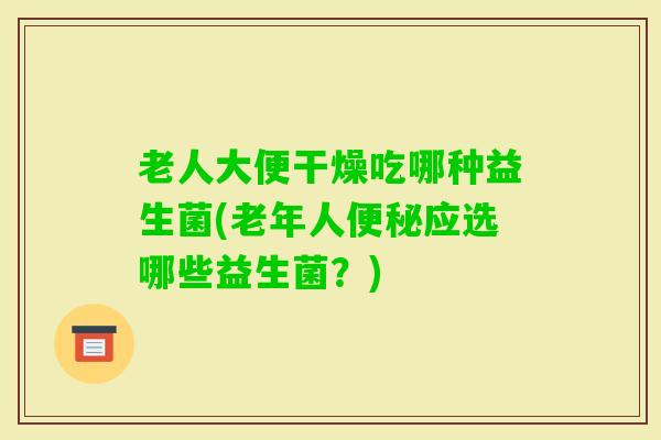 老人大便干燥吃哪种益生菌(老年人应选哪些益生菌?) 老人大便干燥吃哪种益生菌(老年人应选哪些益生菌?)