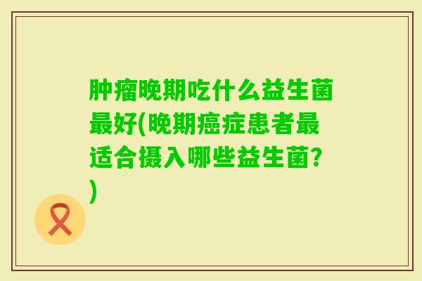 晚期吃什么益生菌好(晚期症患者适合摄入哪些益生菌?) 晚期吃什么益生菌好(晚期症患者适合摄入哪些益生菌?)