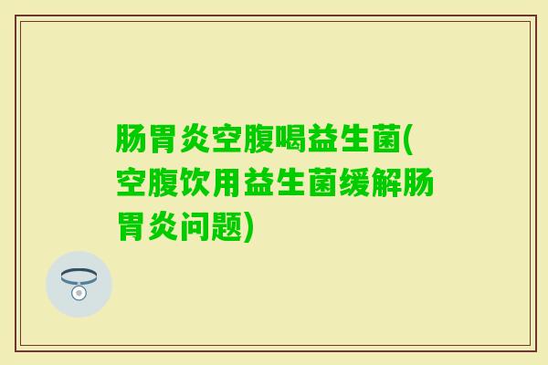 肠空腹喝益生菌(空腹饮用益生菌缓解肠问题) 肠空腹喝益生菌(空腹饮用益生菌缓解肠问题)