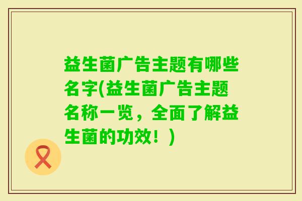 益生菌广告主题有哪些名字(益生菌广告主题名称一览，全面了解益生菌的功效！)