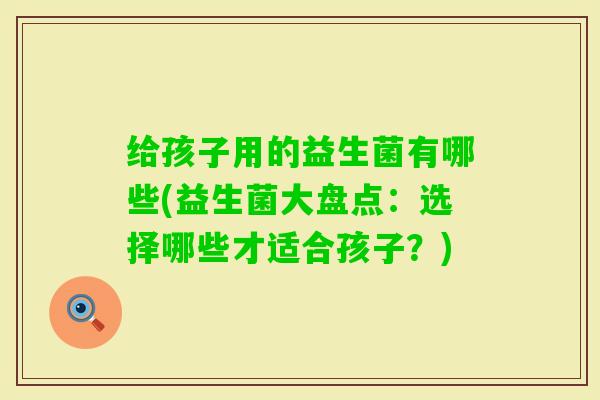 给孩子用的益生菌有哪些(益生菌大盘点：选择哪些才适合孩子？)
