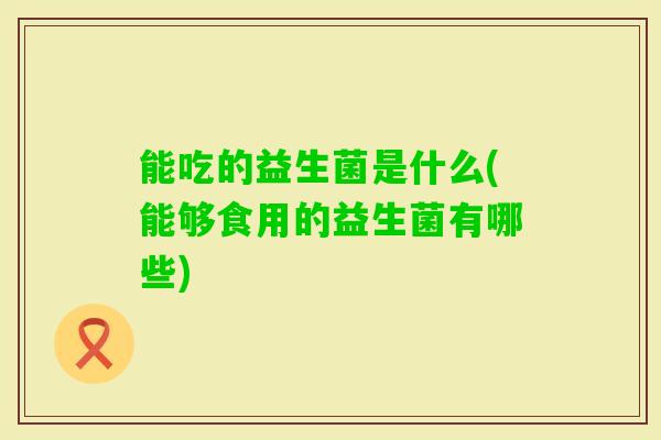 能吃的益生菌是什么(能够食用的益生菌有哪些)