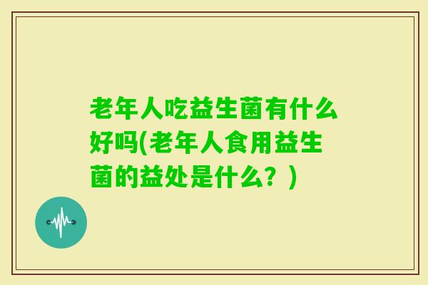 老年人吃益生菌有什么好吗(老年人食用益生菌的益处是什么？)