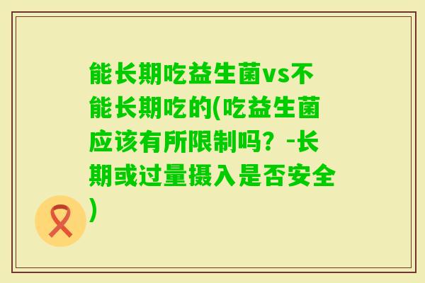 能长期吃益生菌vs不能长期吃的(吃益生菌应该有所限制吗?-长期或过量摄入是否安全) 能长期吃益生菌vs不能长期吃的(吃益生菌应该有所限制吗?-长期或过量摄入是否安全)