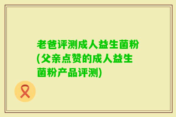 老爸评测成人益生菌粉(父亲点赞的成人益生菌粉产品评测) 老爸评测成人益生菌粉(父亲点赞的成人益生菌粉产品评测)