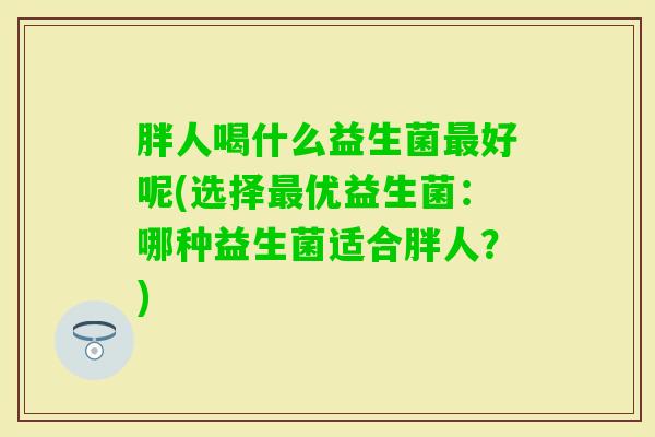 胖人喝什么益生菌好呢(选择优益生菌：哪种益生菌适合胖人？)