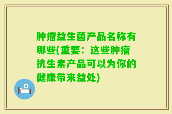 益生菌产品名称有哪些(重要：这些抗生素产品可以为你的健康带来益处)