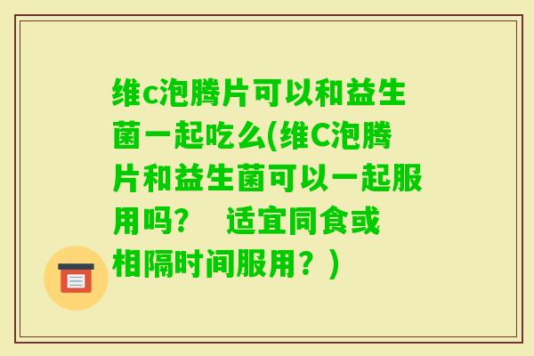 维c泡腾片可以和益生菌一起吃么(维C泡腾片和益生菌可以一起服用吗？  适宜同食或相隔时间服用？)