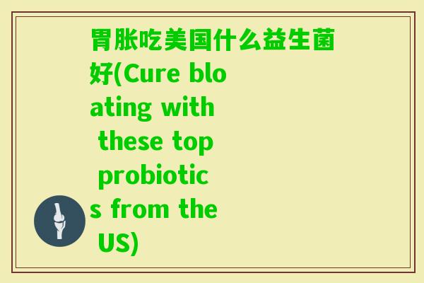 胃胀吃美国什么益生菌好(Cure bloating with these top probiotics from the US)