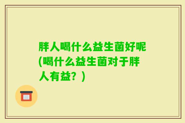 胖人喝什么益生菌好呢(喝什么益生菌对于胖人有益？)