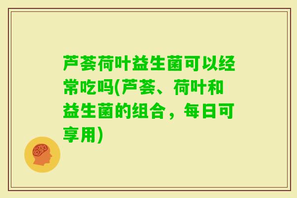 芦荟荷叶益生菌可以经常吃吗(芦荟、荷叶和益生菌的组合，每日可享用)