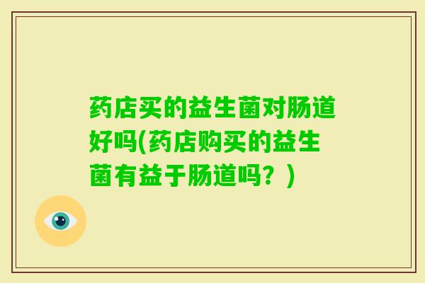 药店买的益生菌对肠道好吗(药店购买的益生菌有益于肠道吗？)
