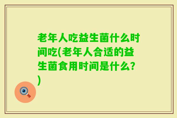 老年人吃益生菌什么时间吃(老年人合适的益生菌食用时间是什么?) 老年人吃益生菌什么时间吃(老年人合适的益生菌食用时间是什么?)