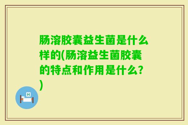 肠溶胶囊益生菌是什么样的(肠溶益生菌胶囊的特点和作用是什么？)