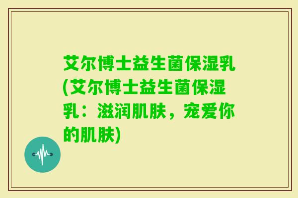 艾尔博士益生菌保湿乳(艾尔博士益生菌保湿乳：滋润，宠爱你的)