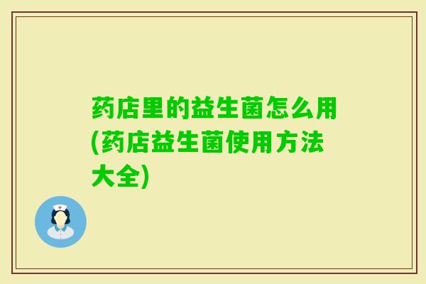 药店里的益生菌怎么用(药店益生菌使用方法大全) 药店里的益生菌怎么用(药店益生菌使用方法大全)