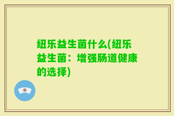 纽乐益生菌什么(纽乐益生菌:增强肠道健康的选择) 纽乐益生菌什么(纽乐益生菌:增强肠道健康的选择)