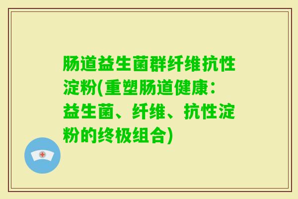 肠道益生菌群纤维抗性淀粉(重塑肠道健康:益生菌、纤维、抗性淀粉的终极组合) 肠道益生菌群纤维抗性淀粉(重塑肠道健康:益生菌、纤维、抗性淀粉的终极组合)