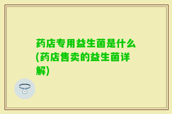 药店专用益生菌是什么(药店售卖的益生菌详解) 药店专用益生菌是什么(药店售卖的益生菌详解)
